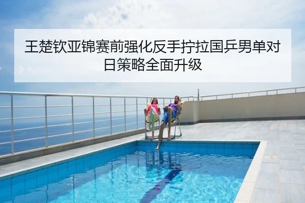 王楚钦亚锦赛前强化反手拧拉国乒男单对日策略全面升级