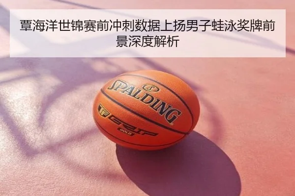 覃海洋世锦赛前冲刺数据上扬男子蛙泳奖牌前景深度解析